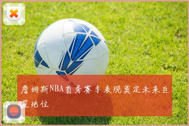 詹姆斯NBA首秀赛季表现奠定未来巨星地位