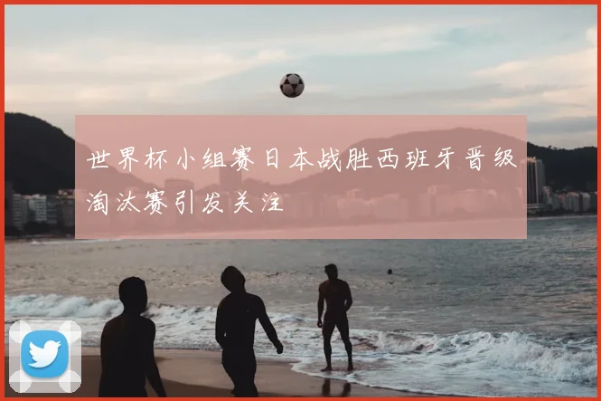 世界杯小组赛日本战胜西班牙晋级淘汰赛引发关注