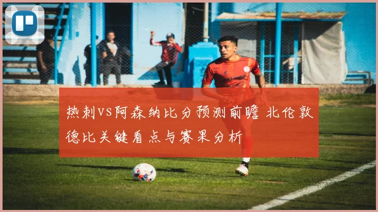 热刺vs阿森纳比分预测前瞻 北伦敦德比关键看点与赛果分析
