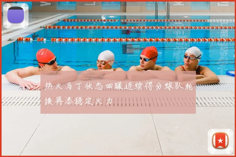 热火马丁状态回暖连续得分球队轮换再添稳定火力