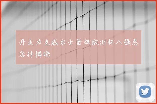 丹麦力克威尔士晋级欧洲杯八强悬念待揭晓