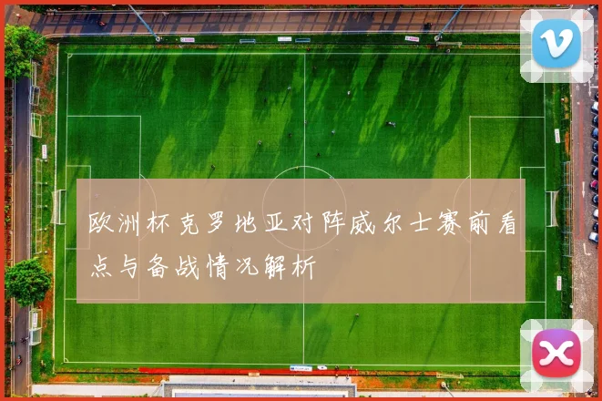 欧洲杯克罗地亚对阵威尔士赛前看点与备战情况解析