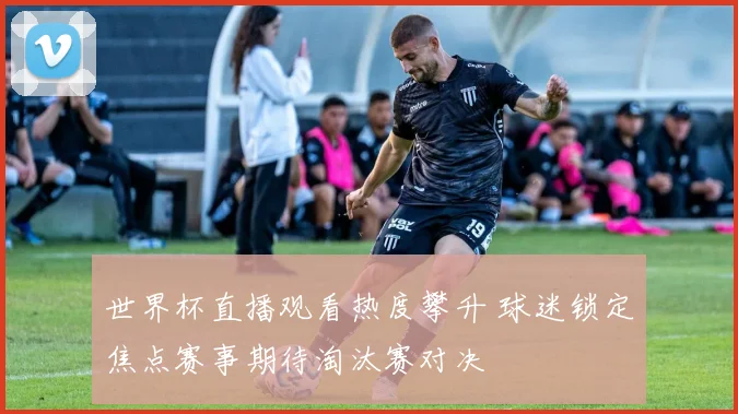 世界杯直播观看热度攀升 球迷锁定焦点赛事期待淘汰赛对决