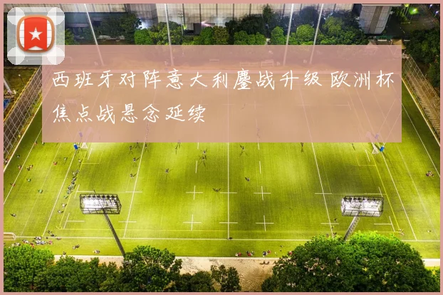 西班牙对阵意大利鏖战升级 欧洲杯焦点战悬念延续