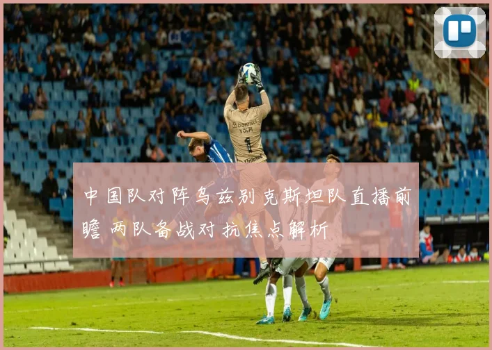 中国队对阵乌兹别克斯坦队直播前瞻 两队备战对抗焦点解析