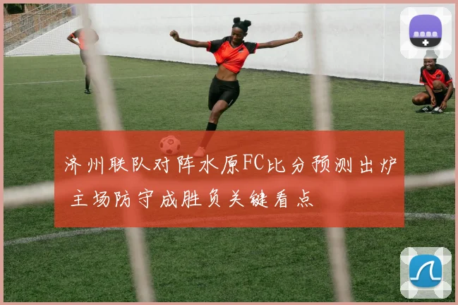 济州联队对阵水原FC比分预测出炉 主场防守成胜负关键看点