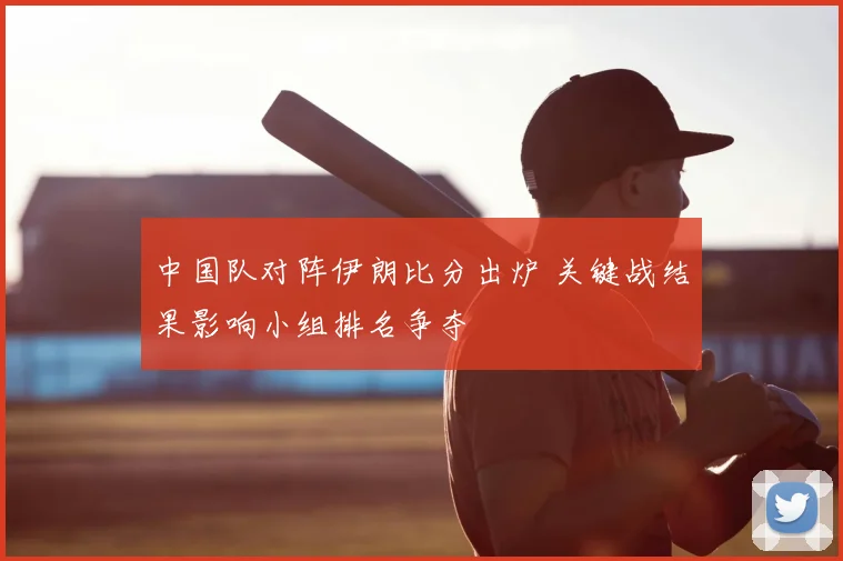 中国队对阵伊朗比分出炉 关键战结果影响小组排名争夺