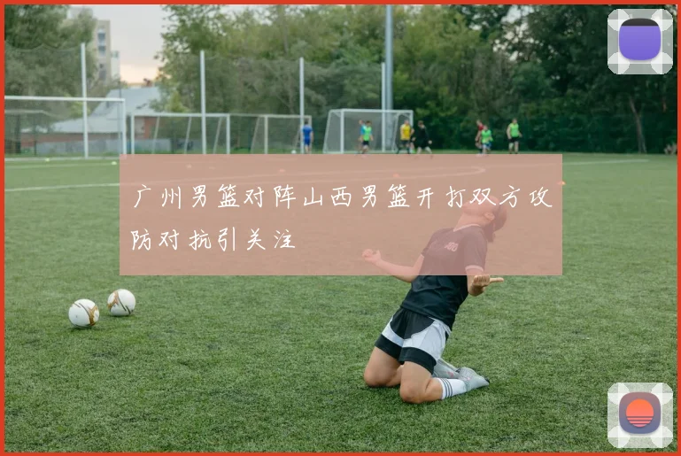 广州男篮对阵山西男篮开打双方攻防对抗引关注