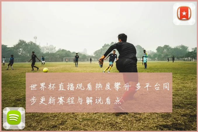 世界杯直播观看热度攀升 多平台同步更新赛程与解说看点
