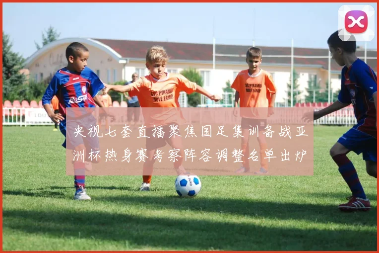 央视七套直播聚焦国足集训备战亚洲杯热身赛考察阵容调整名单出炉