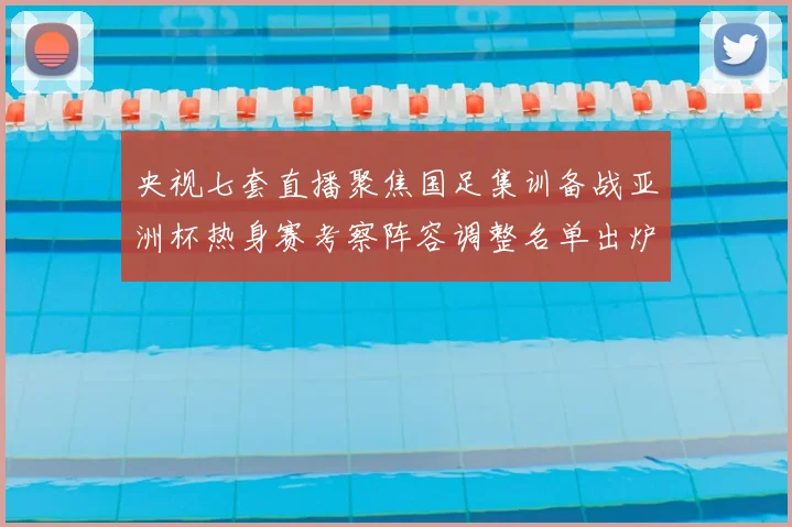 央视七套直播聚焦国足集训备战亚洲杯热身赛考察阵容调整名单出炉