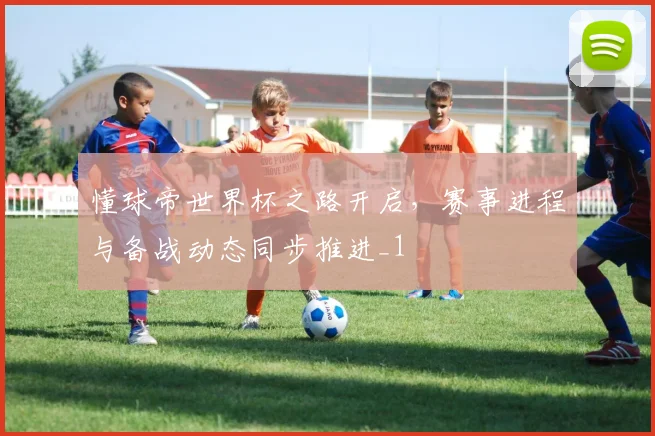 懂球帝世界杯之路开启,赛事进程与备战动态同步推进_1