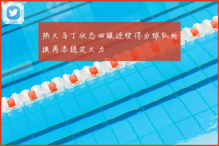 热火马丁状态回暖连续得分球队轮换再添稳定火力