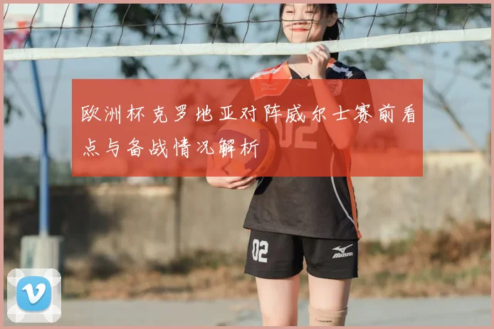 欧洲杯克罗地亚对阵威尔士赛前看点与备战情况解析