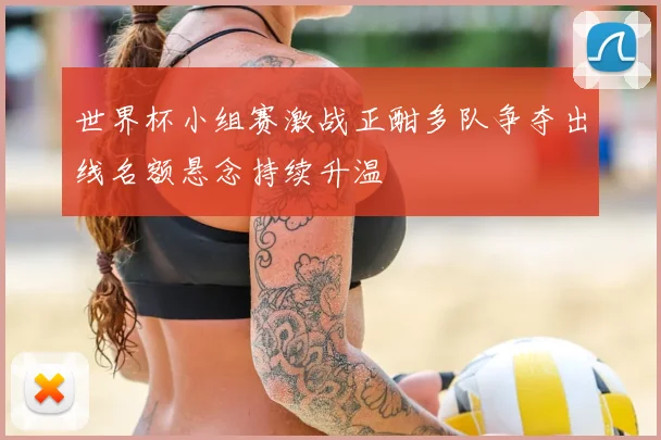 世界杯小组赛激战正酣多队争夺出线名额悬念持续升温