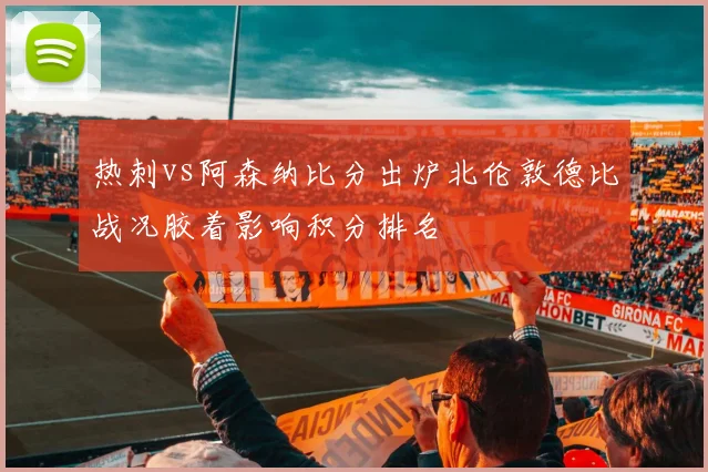 热刺vs阿森纳比分出炉北伦敦德比战况胶着影响积分排名