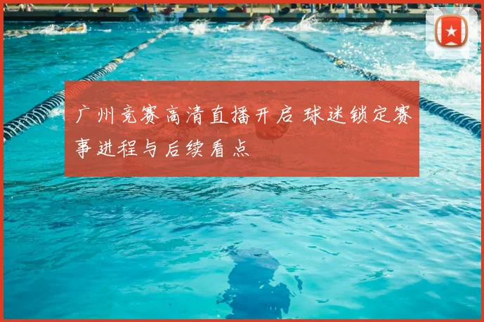 广州竞赛高清直播开启 球迷锁定赛事进程与后续看点