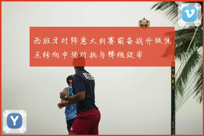 西班牙对阵意大利赛前备战升级焦点转向中场对抗与锋线效率