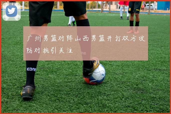 广州男篮对阵山西男篮开打双方攻防对抗引关注