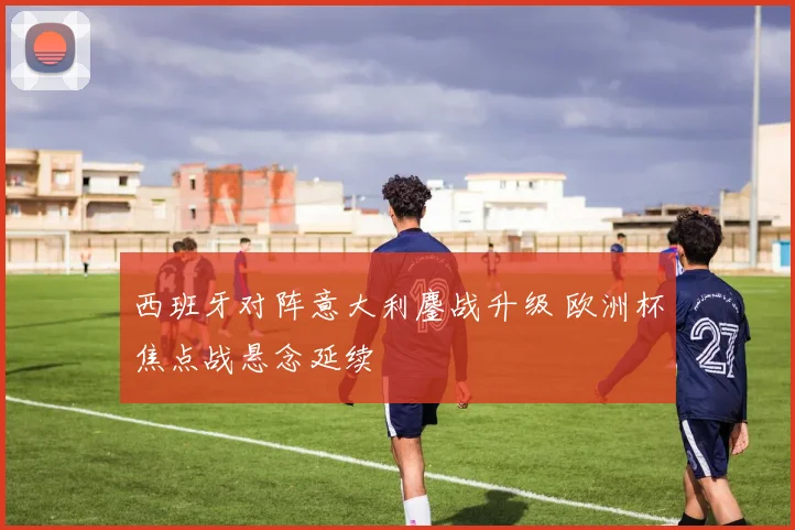 西班牙对阵意大利鏖战升级 欧洲杯焦点战悬念延续