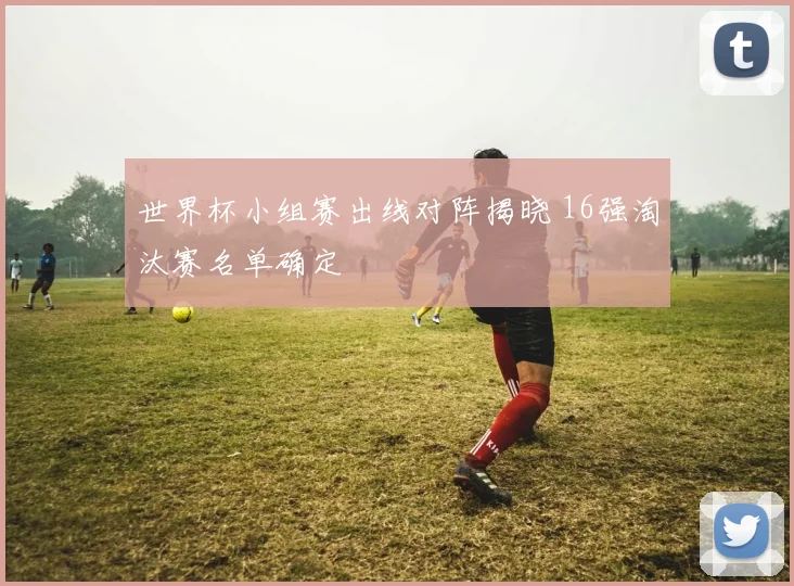 世界杯小组赛出线对阵揭晓 16强淘汰赛名单确定